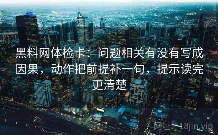 黑料网体检卡：问题相关有没有写成因果，动作把前提补一句，提示读完更清楚