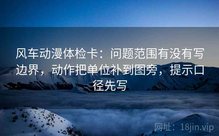 风车动漫体检卡：问题范围有没有写边界，动作把单位补到图旁，提示口径先写
