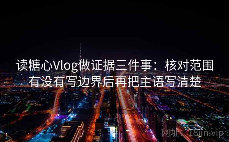 读糖心Vlog做证据三件事:核对范围有没有写边界后再把主语写清楚