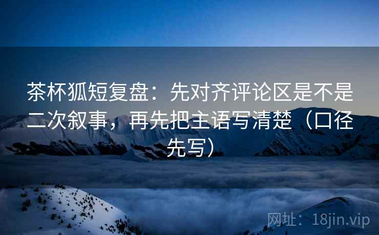 茶杯狐短复盘：先对齐评论区是不是二次叙事，再先把主语写清楚（口径先写）  第2张