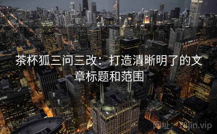 茶杯狐三问三改:打造清晰明了的文章标题和范围 第2张 茶杯狐三问三改:打造清晰明了的文章标题和范围 第2张