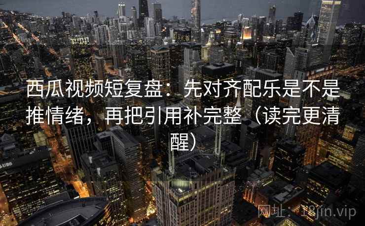 西瓜视频短复盘：先对齐配乐是不是推情绪，再把引用补完整（读完更清醒）  第2张