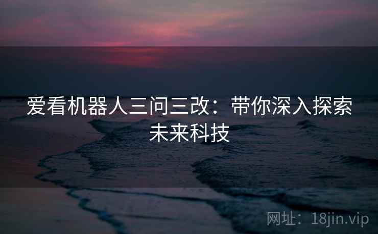 爱看机器人三问三改：带你深入探索未来科技  第1张