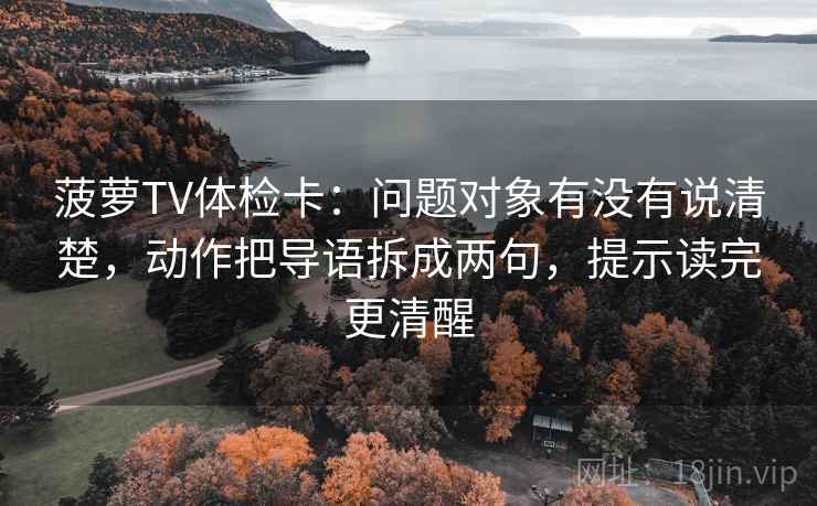 菠萝TV体检卡:问题对象有没有说清楚,动作把导语拆成两句,提示读完更清醒 第1张 菠萝TV体检卡:问题对象有没有说清楚,动作把导语拆成两句,提示读完更清醒 第1张