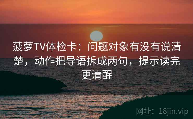 菠萝TV体检卡:问题对象有没有说清楚,动作把导语拆成两句,提示读完更清醒 第2张 菠萝TV体检卡:问题对象有没有说清楚,动作把导语拆成两句,提示读完更清醒 第2张