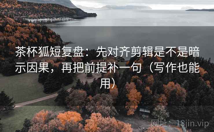 茶杯狐短复盘：先对齐剪辑是不是暗示因果，再把前提补一句（写作也能用）
