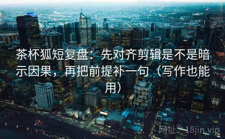 茶杯狐短复盘：先对齐剪辑是不是暗示因果，再把前提补一句（写作也能用）