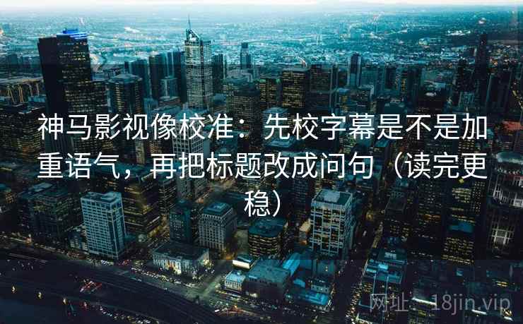 神马影视像校准：先校字幕是不是加重语气，再把标题改成问句（读完更稳）