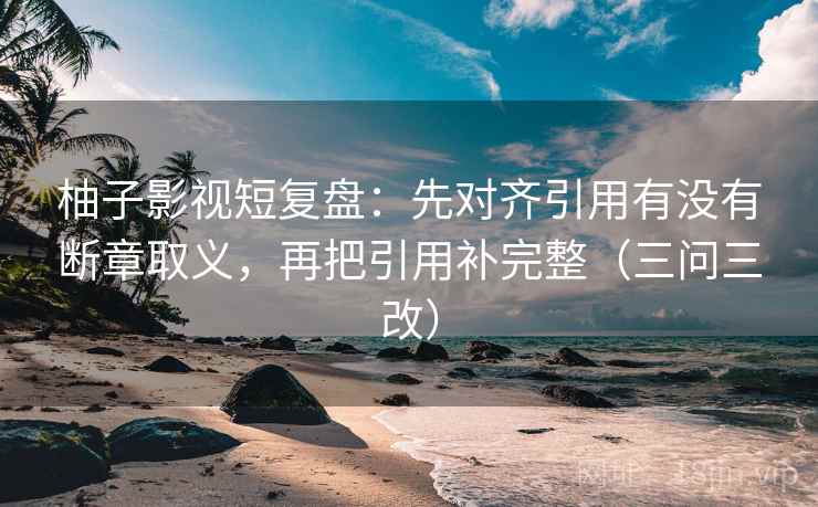 柚子影视短复盘：先对齐引用有没有断章取义，再把引用补完整（三问三改）