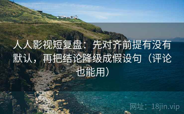 人人影视短复盘：先对齐前提有没有默认，再把结论降级成假设句（评论也能用）