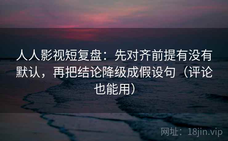 人人影视短复盘：先对齐前提有没有默认，再把结论降级成假设句（评论也能用）
