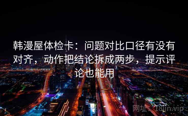 韩漫屋体检卡:问题对比口径有没有对齐,动作把结论拆成两步,提示评论也能用