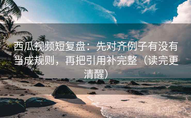 西瓜视频短复盘：先对齐例子有没有当成规则，再把引用补完整（读完更清醒）