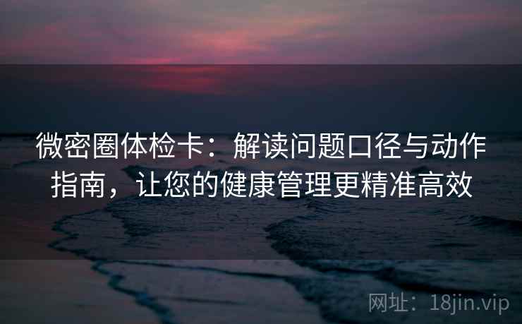 微密圈体检卡:解读问题口径与动作指南,让您的健康管理更精准高效