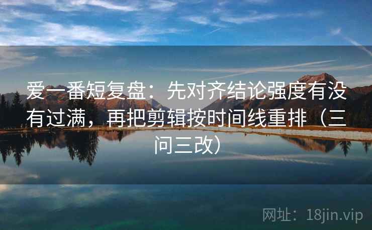 爱一番短复盘:先对齐结论强度有没有过满,再把剪辑按时间线重排(三问三改)