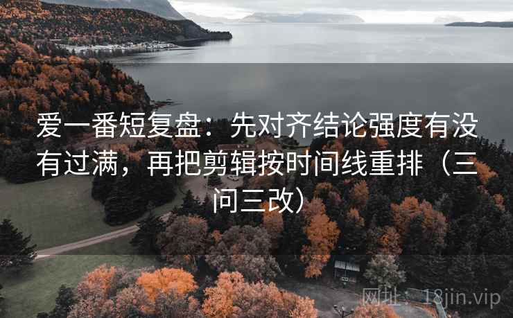 爱一番短复盘:先对齐结论强度有没有过满,再把剪辑按时间线重排(三问三改)