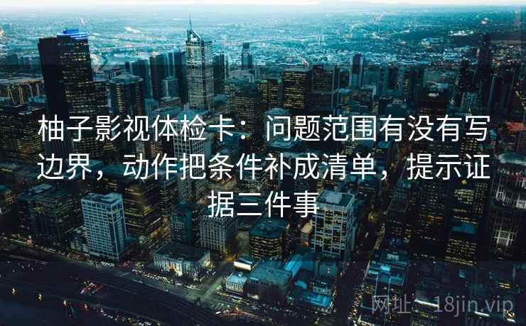 柚子影视体检卡:问题范围有没有写边界,动作把条件补成清单,提示证据三件事