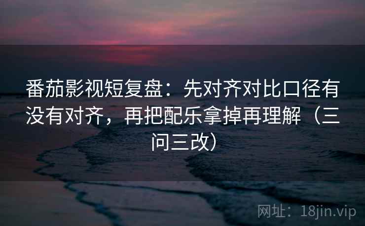 番茄影视短复盘:先对齐对比口径有没有对齐,再把配乐拿掉再理解(三问三改)