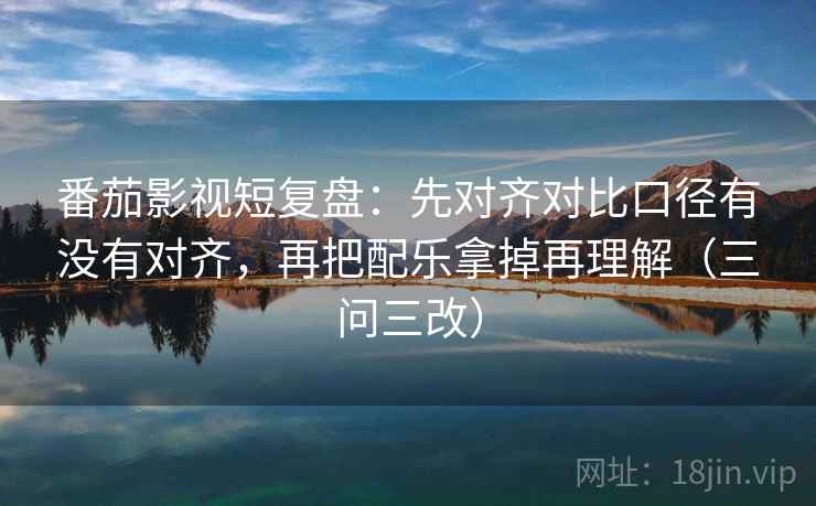 番茄影视短复盘:先对齐对比口径有没有对齐,再把配乐拿掉再理解(三问三改)