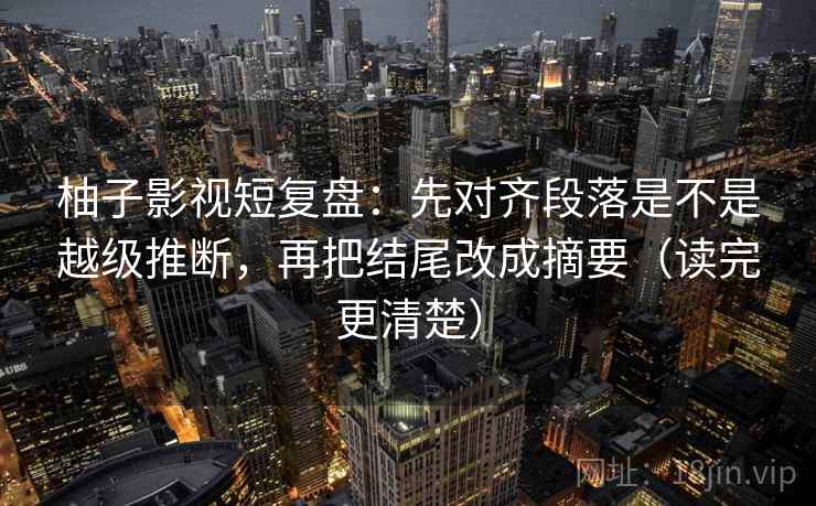 柚子影视短复盘：先对齐段落是不是越级推断，再把结尾改成摘要（读完更清楚）  第1张