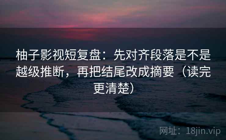 柚子影视短复盘：先对齐段落是不是越级推断，再把结尾改成摘要（读完更清楚）  第2张