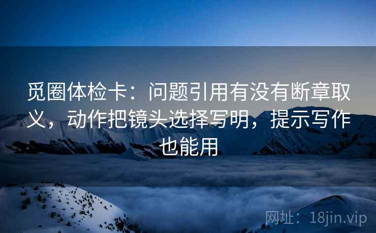 觅圈体检卡：问题引用有没有断章取义，动作把镜头选择写明，提示写作也能用