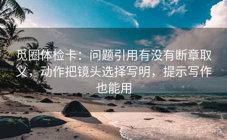 觅圈体检卡：问题引用有没有断章取义，动作把镜头选择写明，提示写作也能用