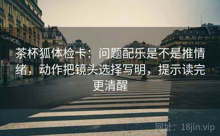茶杯狐体检卡:问题配乐是不是推情绪,动作把镜头选择写明,提示读完更清醒 第2张 茶杯狐体检卡:问题配乐是不是推情绪,动作把镜头选择写明,提示读完更清醒 第2张