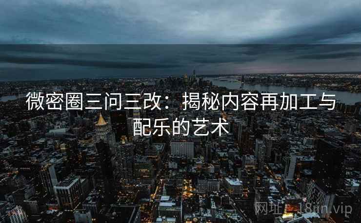 微密圈三问三改:揭秘内容再加工与配乐的艺术