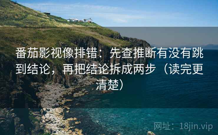 番茄影视像排错：先查推断有没有跳到结论，再把结论拆成两步（读完更清楚）