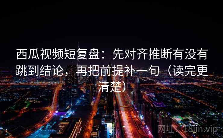 西瓜视频短复盘:先对齐推断有没有跳到结论,再把前提补一句(读完更清楚)