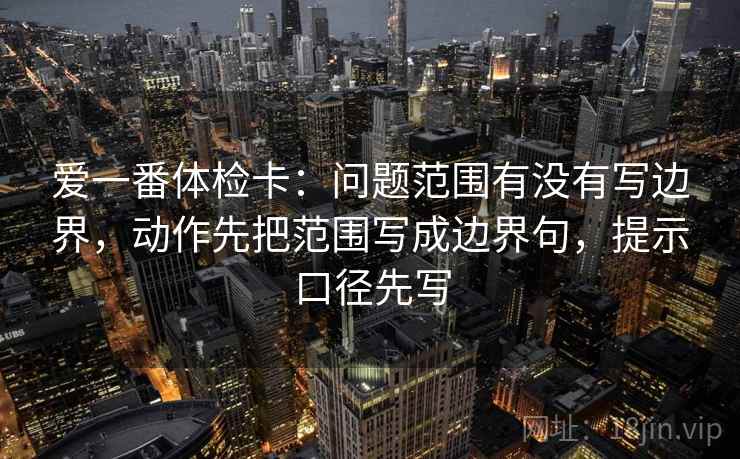 爱一番体检卡：问题范围有没有写边界，动作先把范围写成边界句，提示口径先写  第2张