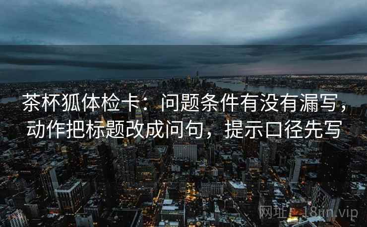 茶杯狐体检卡：问题条件有没有漏写，动作把标题改成问句，提示口径先写  第2张