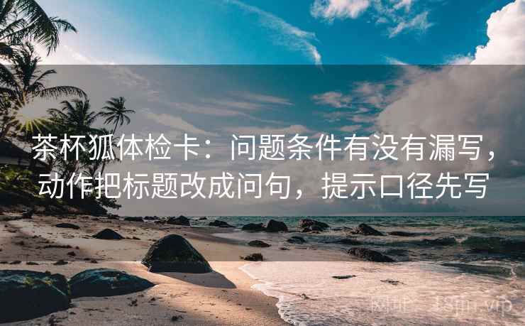 茶杯狐体检卡：问题条件有没有漏写，动作把标题改成问句，提示口径先写  第1张
