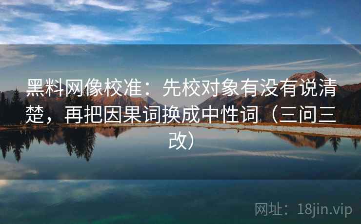 黑料网像校准:先校对象有没有说清楚,再把因果词换成中性词(三问三改)