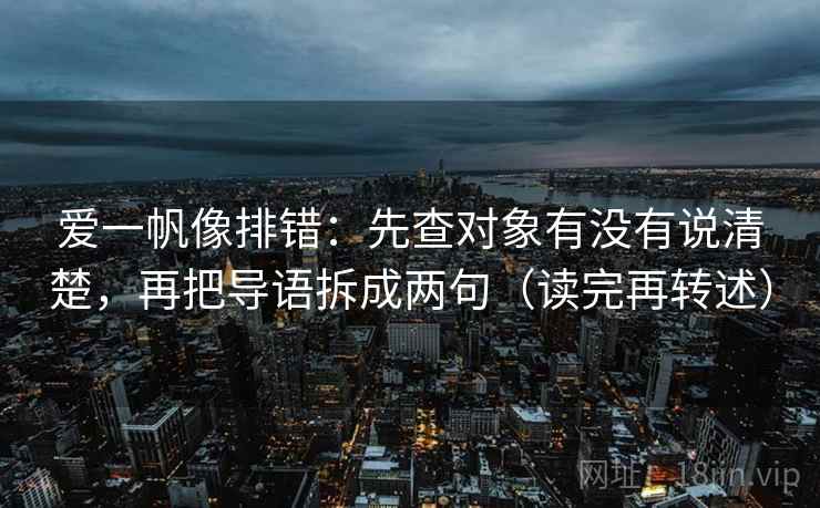 爱一帆像排错:先查对象有没有说清楚,再把导语拆成两句(读完再转述)