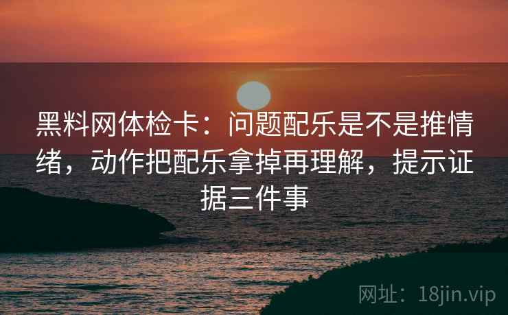 黑料网体检卡：问题配乐是不是推情绪，动作把配乐拿掉再理解，提示证据三件事