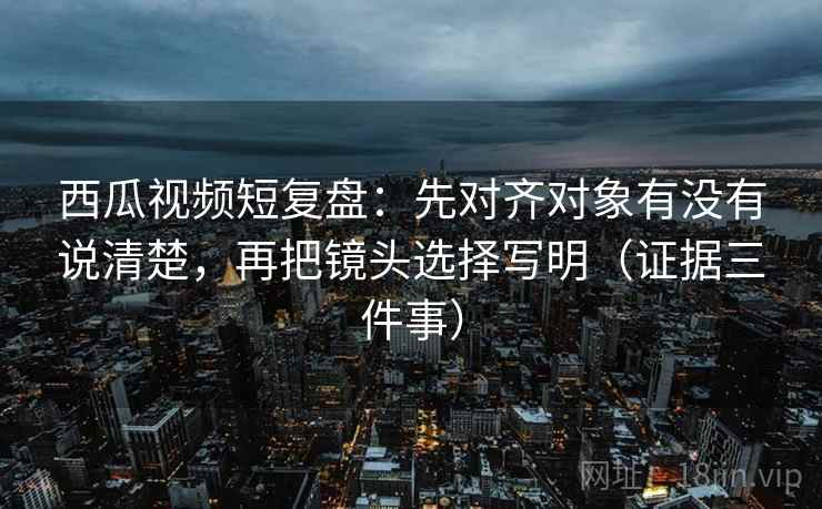 西瓜视频短复盘：先对齐对象有没有说清楚，再把镜头选择写明（证据三件事）