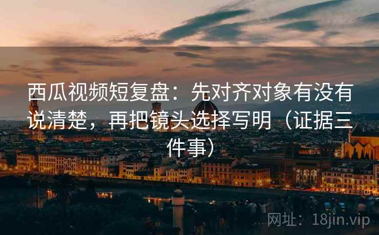 西瓜视频短复盘：先对齐对象有没有说清楚，再把镜头选择写明（证据三件事）