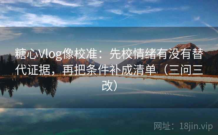 糖心Vlog像校准：先校情绪有没有替代证据，再把条件补成清单（三问三改）