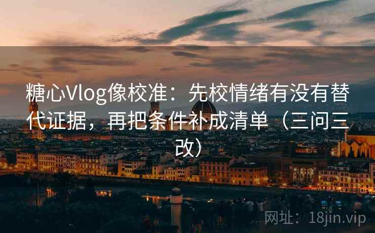 糖心Vlog像校准：先校情绪有没有替代证据，再把条件补成清单（三问三改）