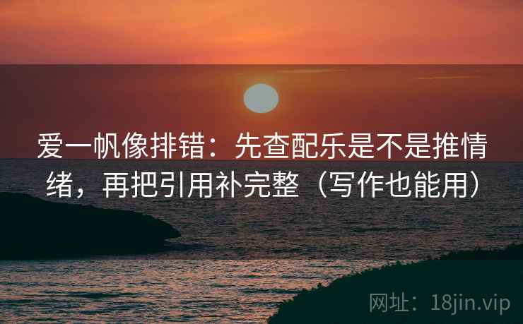 爱一帆像排错：先查配乐是不是推情绪，再把引用补完整（写作也能用）