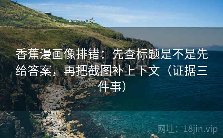 香蕉漫画像排错：先查标题是不是先给答案，再把截图补上下文（证据三件事）