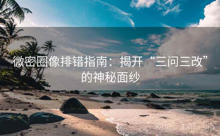 微密圈像排错指南：揭开“三问三改”的神秘面纱