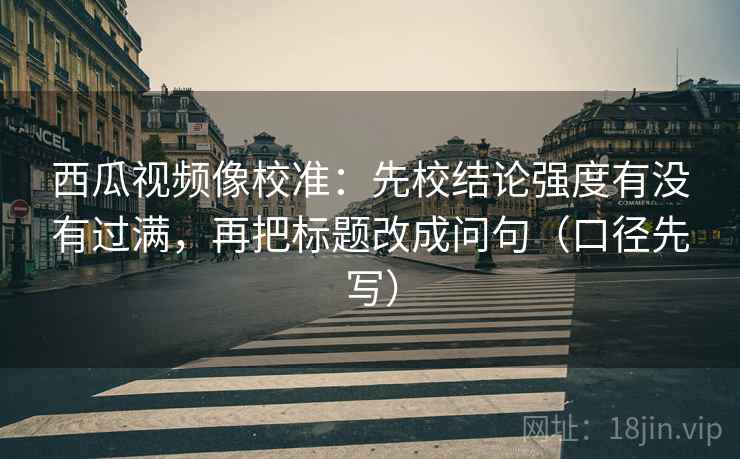 西瓜视频像校准：先校结论强度有没有过满，再把标题改成问句（口径先写）