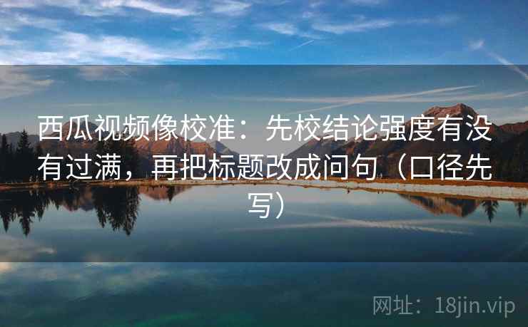 西瓜视频像校准：先校结论强度有没有过满，再把标题改成问句（口径先写）