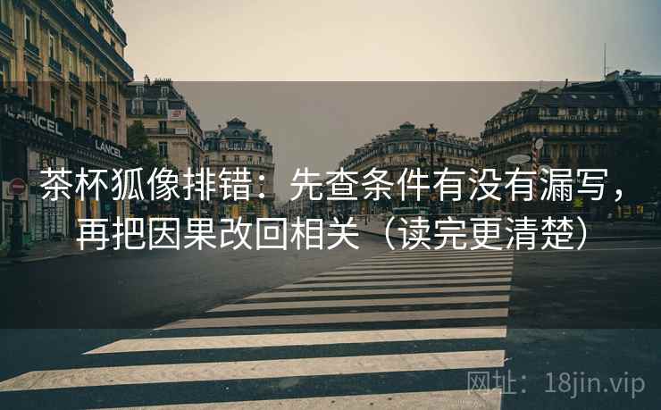 茶杯狐像排错：先查条件有没有漏写，再把因果改回相关（读完更清楚）