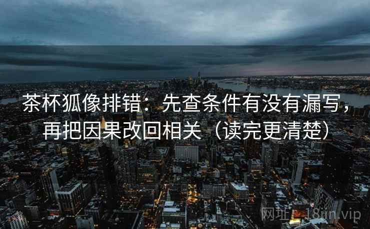 茶杯狐像排错：先查条件有没有漏写，再把因果改回相关（读完更清楚）