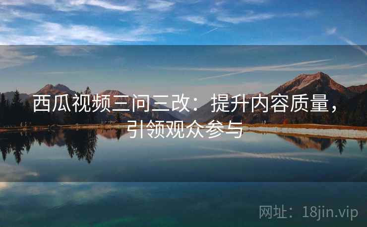 西瓜视频三问三改：提升内容质量，引领观众参与
