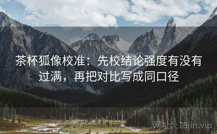 茶杯狐像校准：先校结论强度有没有过满，再把对比写成同口径